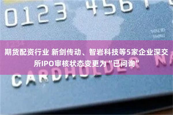 期货配资行业 新剑传动、智岩科技等5家企业深交所IPO审核状态变更为“已问询”