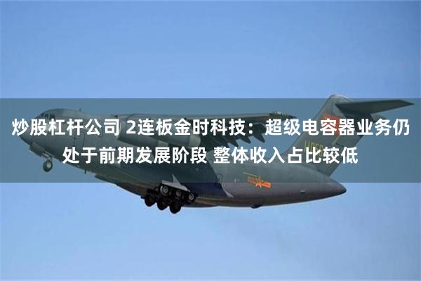 炒股杠杆公司 2连板金时科技：超级电容器业务仍处于前期发展阶段 整体收入占比较低