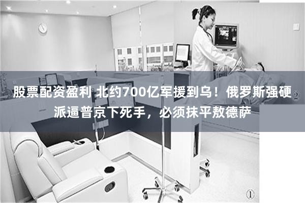 股票配资盈利 北约700亿军援到乌!俄罗斯强硬派逼普京下死手,必须抹平敖德萨