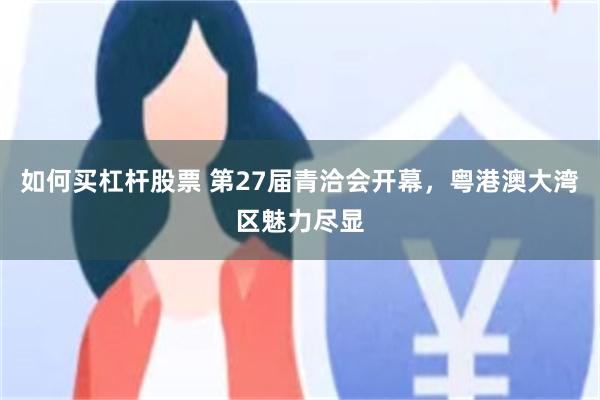 如何买杠杆股票 第27届青洽会开幕，粤港澳大湾区魅力尽显