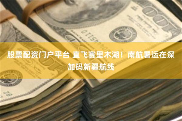 股票配资门户平台 直飞赛里木湖！南航暑运在深加码新疆航线