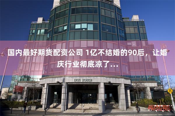 国内最好期货配资公司 1亿不结婚的90后,让婚庆行业彻底凉了…