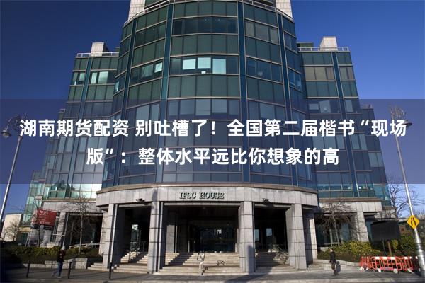 湖南期货配资 别吐槽了！全国第二届楷书“现场版”：整体水平远比你想象的高