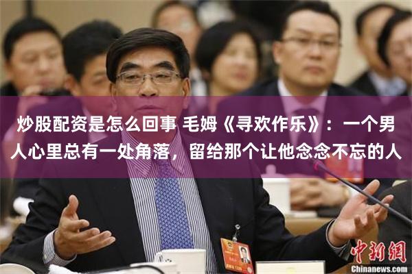 炒股配资是怎么回事 毛姆《寻欢作乐》：一个男人心里总有一处角落，留给那个让他念念不忘的人