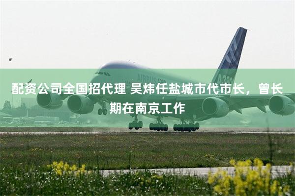 配资公司全国招代理 吴炜任盐城市代市长,曾长期在南京工作