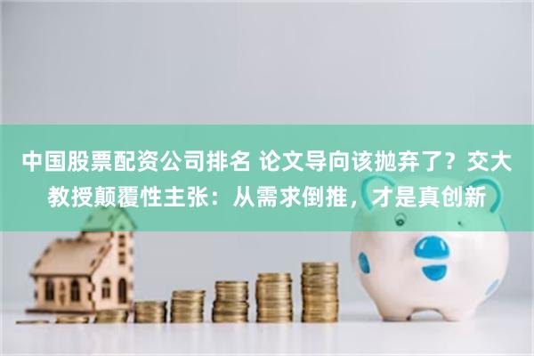 中国股票配资公司排名 论文导向该抛弃了？交大教授颠覆性主张：从需求倒推，才是真创新