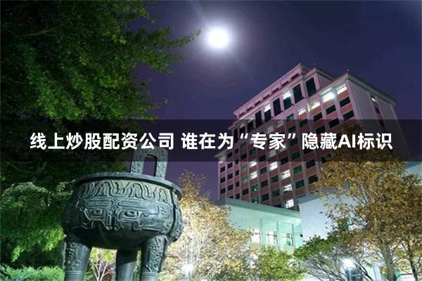 线上炒股配资公司 谁在为“专家”隐藏AI标识