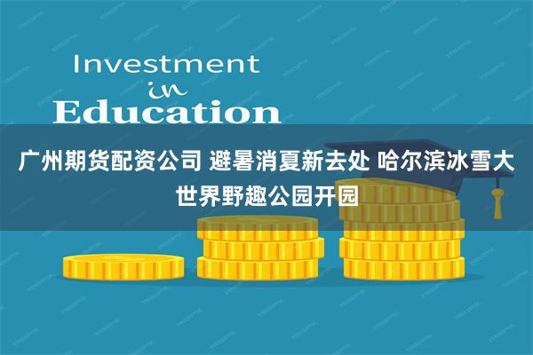广州期货配资公司 避暑消夏新去处 哈尔滨冰雪大世界野趣公园开园