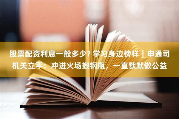 股票配资利息一般多少? 学习身边榜样｜申通司机关立平：冲进火场搬钢瓶，一直默默做公益