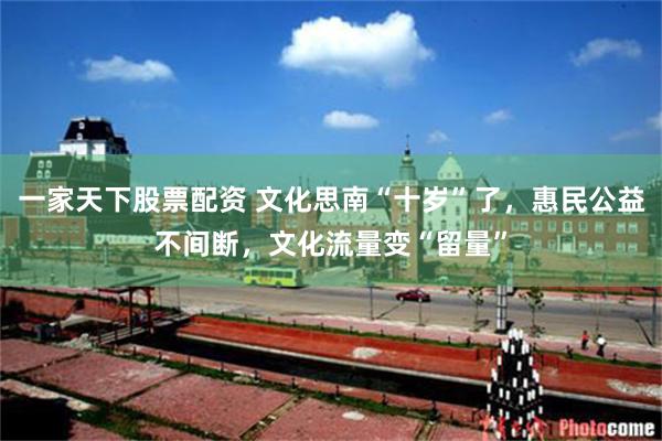 一家天下股票配资 文化思南“十岁”了，惠民公益不间断，文化流量变“留量”