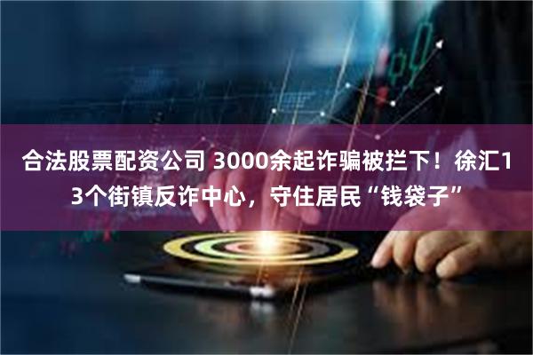 合法股票配资公司 3000余起诈骗被拦下！徐汇13个街镇反诈中心，守住居民“钱袋子”