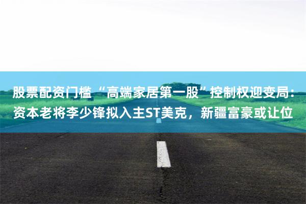 股票配资门槛 “高端家居第一股”控制权迎变局：资本老将李少锋拟入主ST美克，新疆富豪或让位