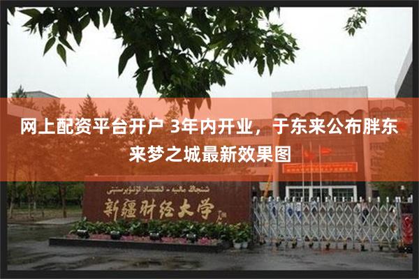 网上配资平台开户 3年内开业，于东来公布胖东来梦之城最新效果图