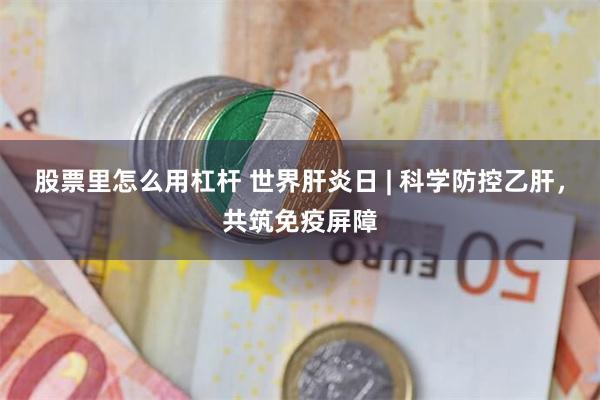 股票里怎么用杠杆 世界肝炎日 | 科学防控乙肝，共筑免疫屏障