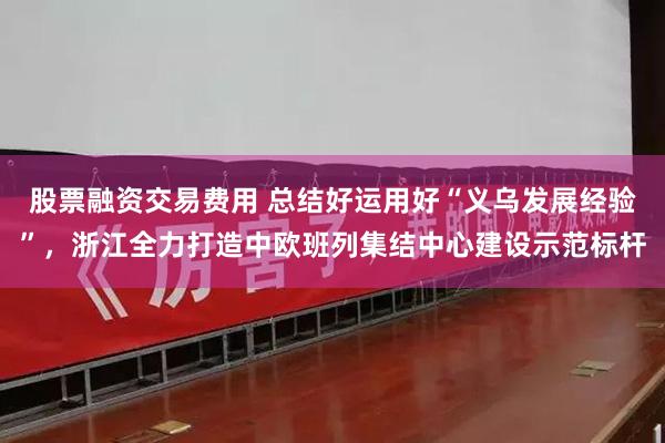 股票融资交易费用 总结好运用好“义乌发展经验”，浙江全力打造中欧班列集结中心建设示范标杆