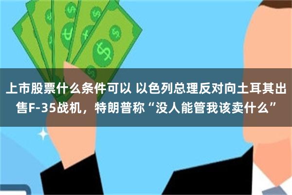 上市股票什么条件可以 以色列总理反对向土耳其出售F-35战机，特朗普称“没人能管我该卖什么”