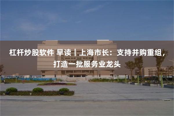杠杆炒股软件 早读｜上海市长：支持并购重组，打造一批服务业龙头