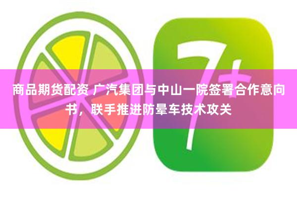 商品期货配资 广汽集团与中山一院签署合作意向书，联手推进防晕车技术攻关