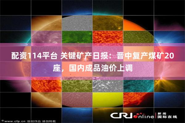 配资114平台 关键矿产日报：晋中复产煤矿20座，国内成品油价上调