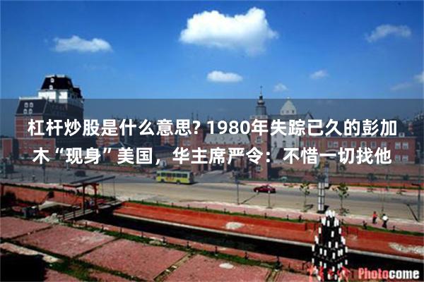 杠杆炒股是什么意思? 1980年失踪已久的彭加木“现身”美国，华主席严令：不惜一切找他