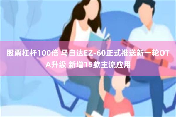 股票杠杆100倍 马自达EZ-60正式推送新一轮OTA升级 新增15款主流应用