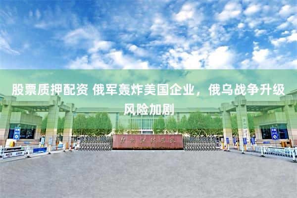 股票质押配资 俄军轰炸美国企业，俄乌战争升级风险加剧