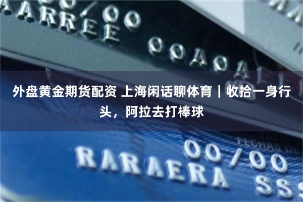 外盘黄金期货配资 上海闲话聊体育|收拾一身行头,阿拉去打棒球