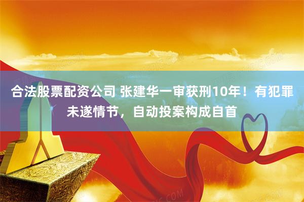 合法股票配资公司 张建华一审获刑10年！有犯罪未遂情节，自动投案构成自首