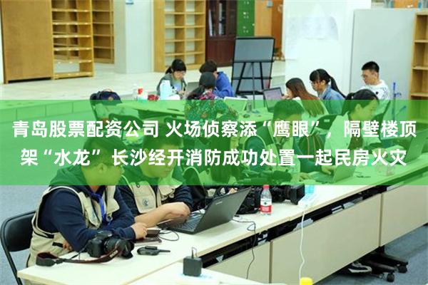青岛股票配资公司 火场侦察添“鹰眼”，隔壁楼顶架“水龙” 长沙经开消防成功处置一起民房火灾