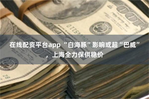 在线配资平台app “白海豚”影响或超“巴威”，上海全力保供稳价