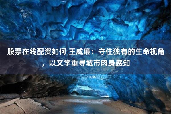 股票在线配资如何 王威廉：守住独有的生命视角，以文学重寻城市肉身感知