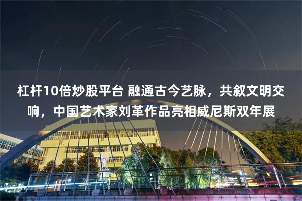 杠杆10倍炒股平台 融通古今艺脉，共叙文明交响，中国艺术家刘革作品亮相威尼斯双年展