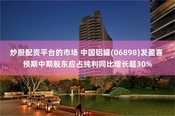 炒股配资平台的市场 中国铝罐(06898)发盈喜 预期中期股东应占纯利同比增长超30%