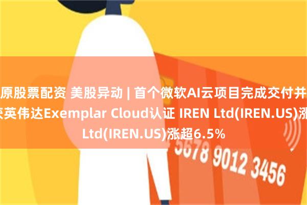 太原股票配资 美股异动 | 首个微软AI云项目完成交付并获验收且获英伟达Exemplar Cloud认证 IREN Ltd(IREN.US)涨超6.5%