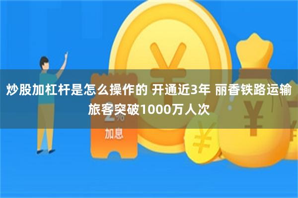 炒股加杠杆是怎么操作的 开通近3年 丽香铁路运输旅客突破1000万人次
