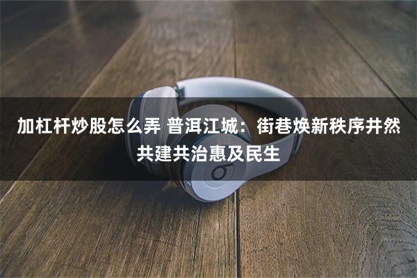 加杠杆炒股怎么弄 普洱江城：街巷焕新秩序井然共建共治惠及民生