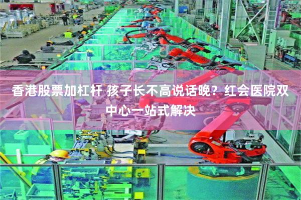 香港股票加杠杆 孩子长不高说话晚？红会医院双中心一站式解决