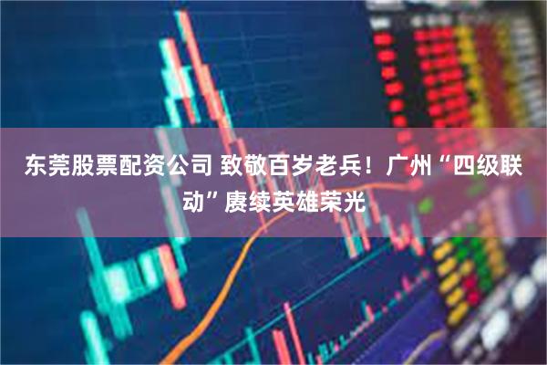 东莞股票配资公司 致敬百岁老兵！广州“四级联动”赓续英雄荣光