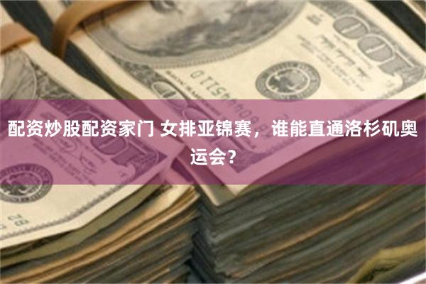 配资炒股配资家门 女排亚锦赛，谁能直通洛杉矶奥运会？