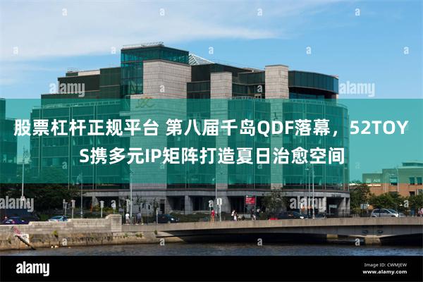 股票杠杆正规平台 第八届千岛QDF落幕，52TOYS携多元IP矩阵打造夏日治愈空间