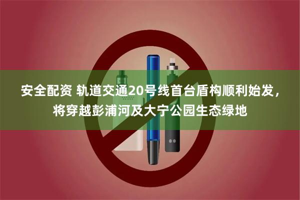 安全配资 轨道交通20号线首台盾构顺利始发，将穿越彭浦河及大宁公园生态绿地