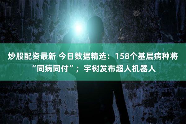 炒股配资最新 今日数据精选：158个基层病种将“同病同付”；宇树发布超人机器人