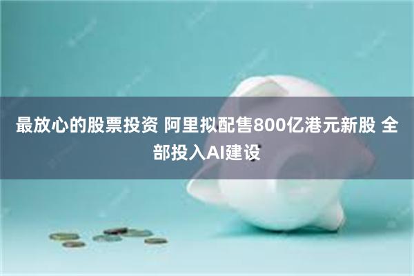 最放心的股票投资 阿里拟配售800亿港元新股 全部投入AI建设