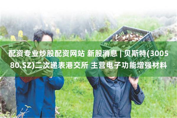 配资专业炒股配资网站 新股消息 | 贝斯特(300580.SZ)二次递表港交所 主营电子功能增强材料