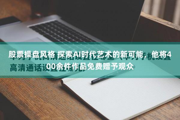 股票操盘风格 探索AI时代艺术的新可能，他将400余件作品免费赠予观众