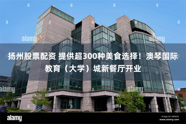 扬州股票配资 提供超300种美食选择！澳琴国际教育（大学）城新餐厅开业