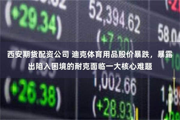 西安期货配资公司 迪克体育用品股价暴跌，暴露出陷入困境的耐克面临一大核心难题