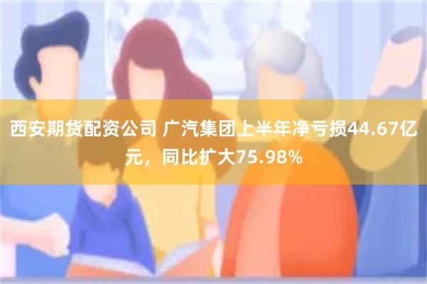 西安期货配资公司 广汽集团上半年净亏损44.67亿元，同比扩大75.98%