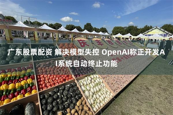 广东股票配资 解决模型失控 OpenAI称正开发AI系统自动终止功能
