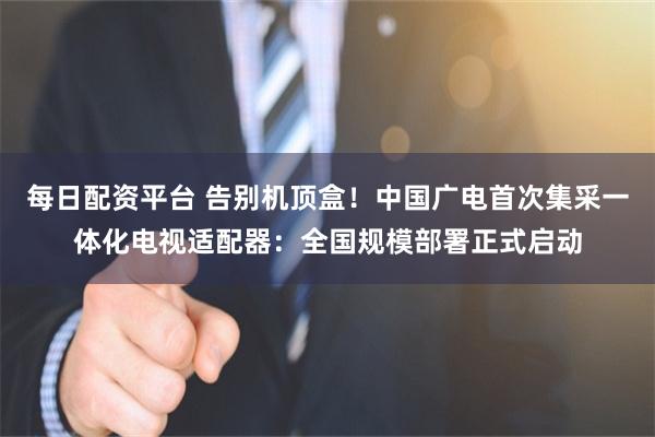 每日配资平台 告别机顶盒！中国广电首次集采一体化电视适配器：全国规模部署正式启动